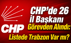 CHP’de 26 İl Başkanı Görevden Alındı: Listede Trabzon Var mı?
