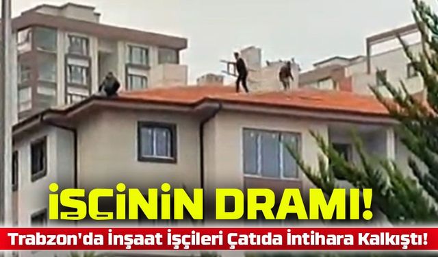 Trabzon'da İnşaat İşçileri Çatıda Canına Kıymaya Kalkıştı: Alacaklarını Alamayınca...