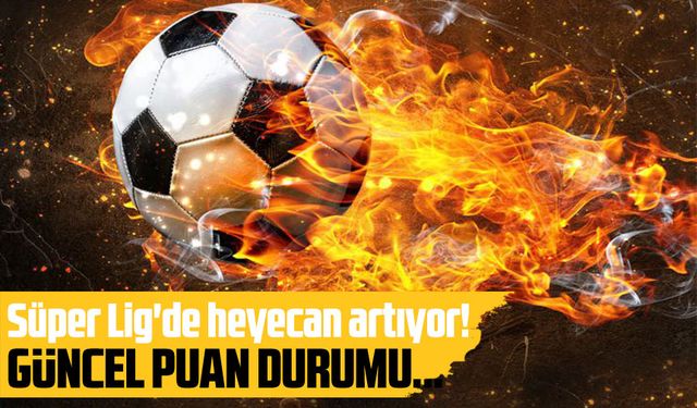 Süper Lig'de heyecan artıyor! İşte Puan Durumu