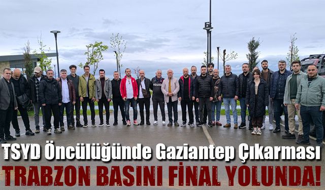 Trabzon basını final yolunda! TSYD Öncülüğünde Gaziantep Çıkarması