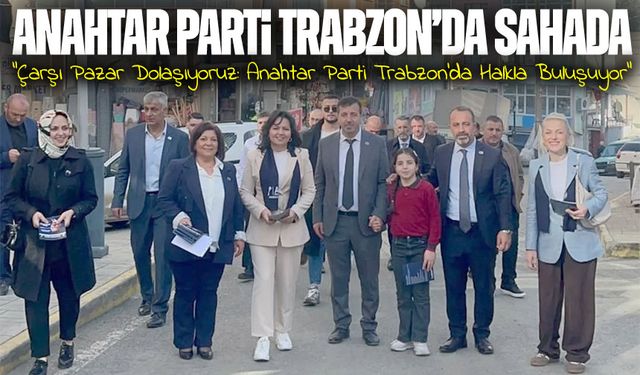 Anahtar Parti Trabzon’da Sahada: “Çarşı Pazar Dolaşıyoruz, Koşturuyoruz”
