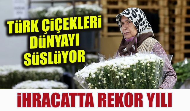 Türk Çiçekleri Dünyayı Süslüyor! İhracatta Rekor Yılı