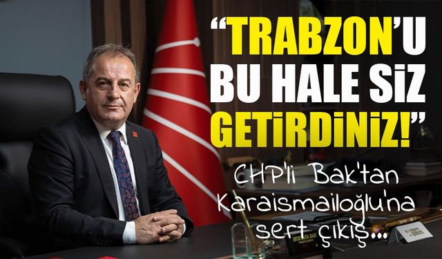 CHP’li Bak’tan Karaismailoğlu’na sert çıkış: “Trabzon’u bu hale siz getirdiniz!”