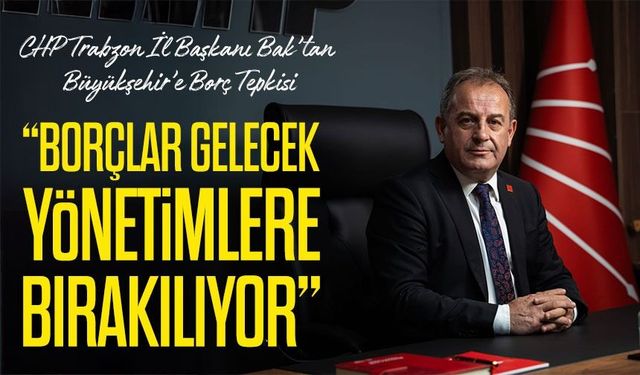 CHP Trabzon İl Başkanı Mustafa Bak’tan Büyükşehir Belediyesi’nin Borçlanma Politikalarına Sert Tepki