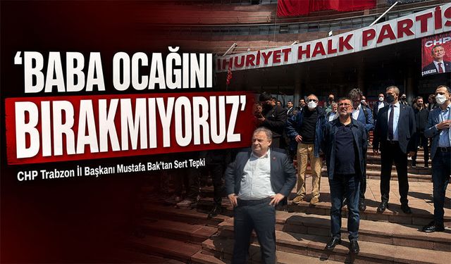 CHP Trabzon İl Başkanı Mustafa Bak’tan Sert Tepki:‘Baba ocağını bırakmıyoruz’