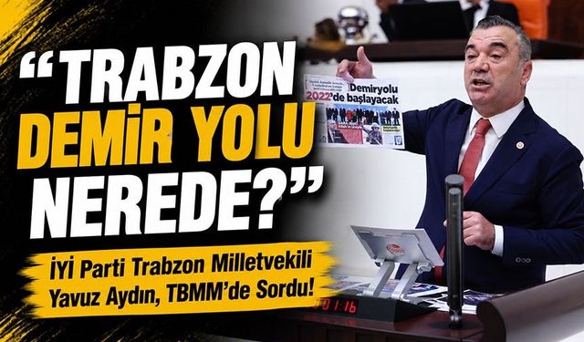 İYİ Parti Trabzon Milletvekili Yavuz Aydın, TBMM’de Sordu! ; "Trabzon Demir Yolu Nerede?"