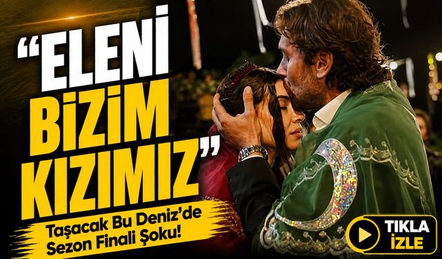 Taşacak Bu Deniz’de Sezon Finali Şoku!; “Eleni Bizim Kızımız”