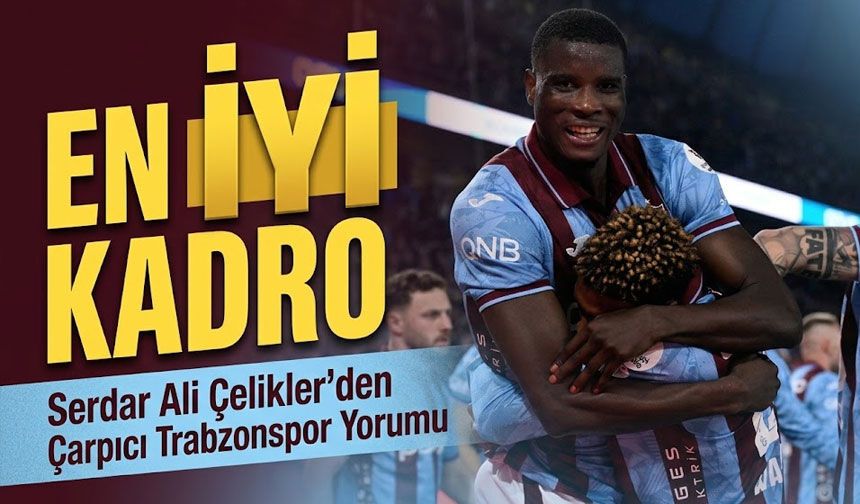 Serdar Ali Çelikler’den Trabzonspor Yorumu: “Uzun zaman sonra en iyi kadro”