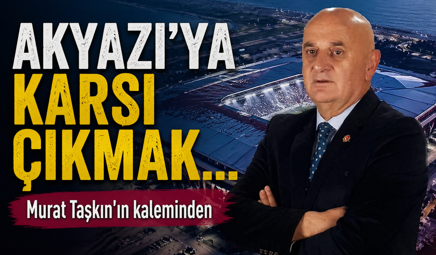 Akyazı’ya Karşı Çıkmak…