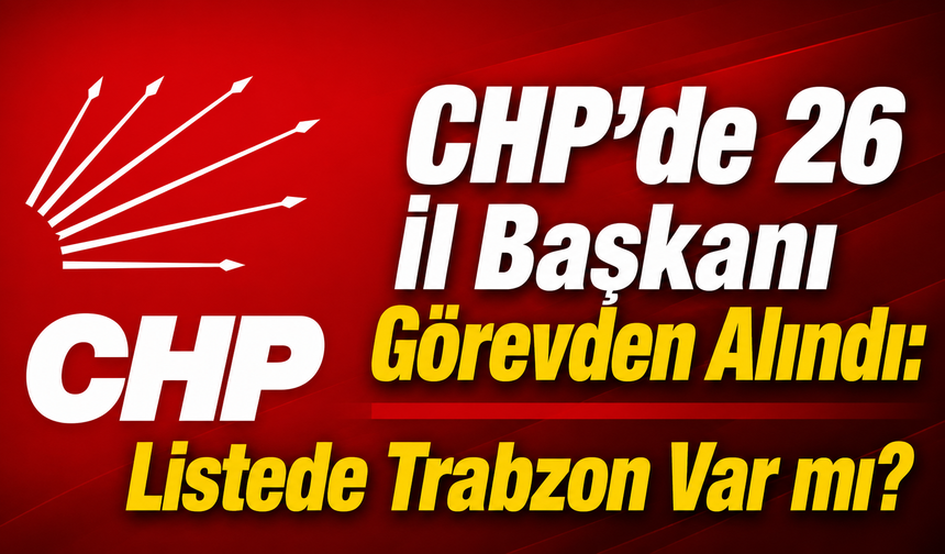 CHP’de 26 İl Başkanı Görevden Alındı: Listede Trabzon Var mı?