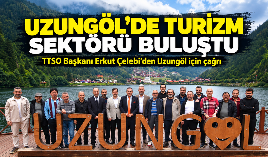 Uzungöl’de Turizm Sektörü Buluştu; TTSO Başkanı Erkut Çelebi’den Uzungöl için çağrı